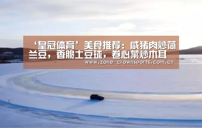 ‘皇冠体育’美食推荐:咸猪肉炒荷兰豆,香脆土豆球,卷心菜炒木耳做法!(图1) 皇冠服务